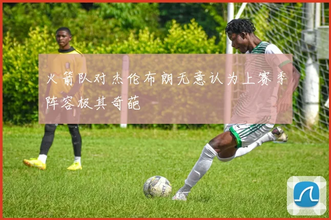 火箭队对杰伦布朗无意认为上赛季阵容极其奇葩
