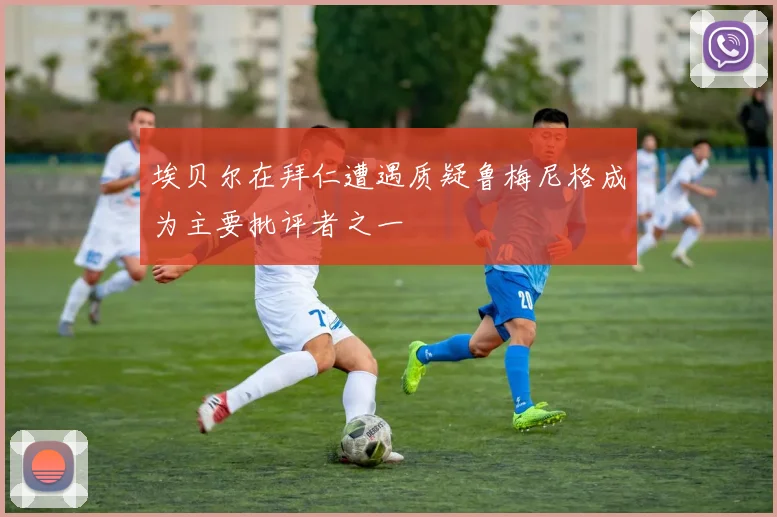 埃贝尔在拜仁遭遇质疑鲁梅尼格成为主要批评者之一