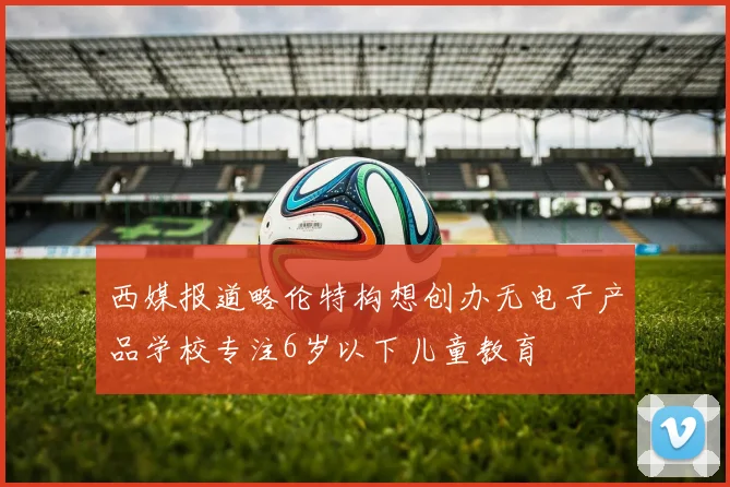 西媒报道略伦特构想创办无电子产品学校专注6岁以下儿童教育