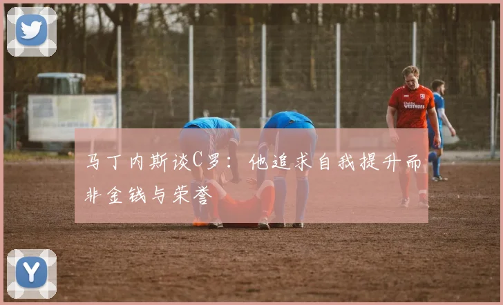 马丁内斯谈C罗：他追求自我提升而非金钱与荣誉