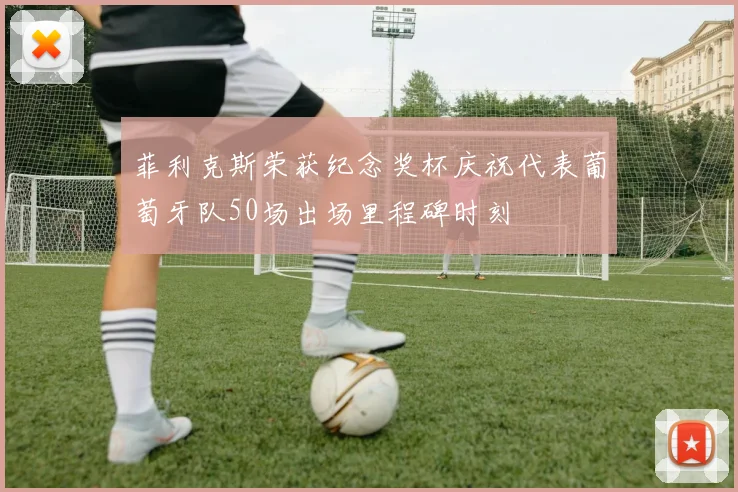 菲利克斯荣获纪念奖杯庆祝代表葡萄牙队50场出场里程碑时刻