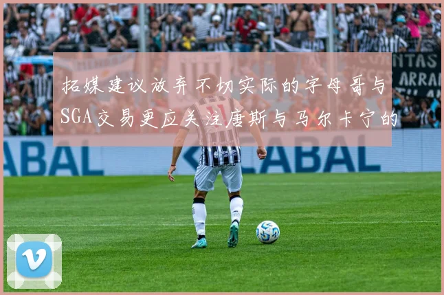 拓媒建议放弃不切实际的字母哥与SGA交易更应关注唐斯与马尔卡宁的潜力