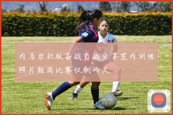 内马尔积极备战首战分享室内训练照片距离比赛仅剩两天
