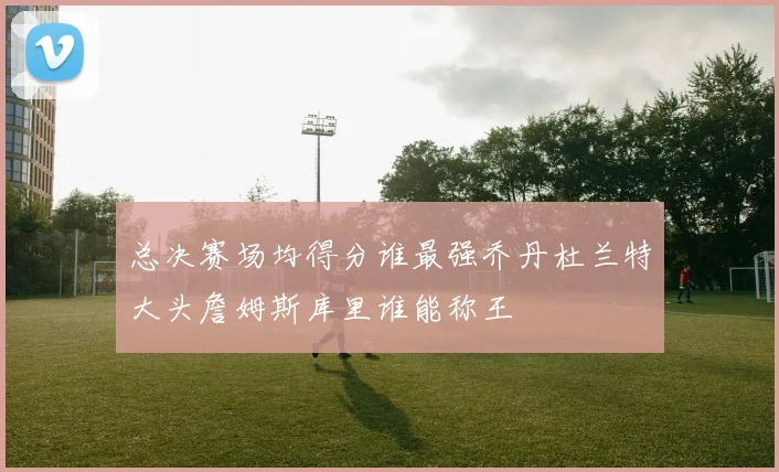 总决赛场均得分谁最强乔丹杜兰特大头詹姆斯库里谁能称王