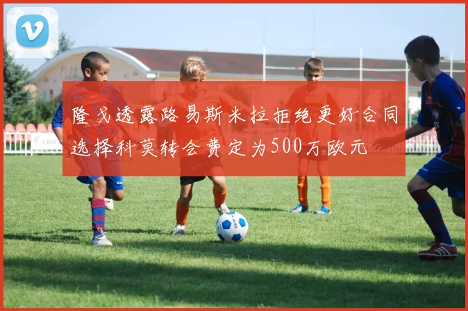 隆戈透露路易斯米拉拒绝更好合同选择科莫转会费定为500万欧元