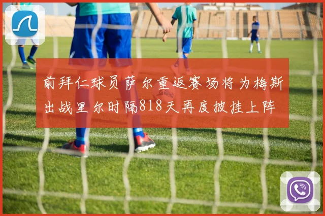 前拜仁球员萨尔重返赛场将为梅斯出战里尔时隔818天再度披挂上阵