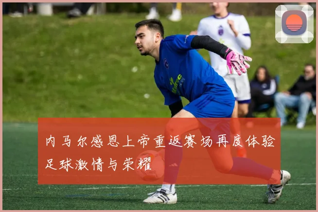 内马尔感恩上帝重返赛场再度体验足球激情与荣耀