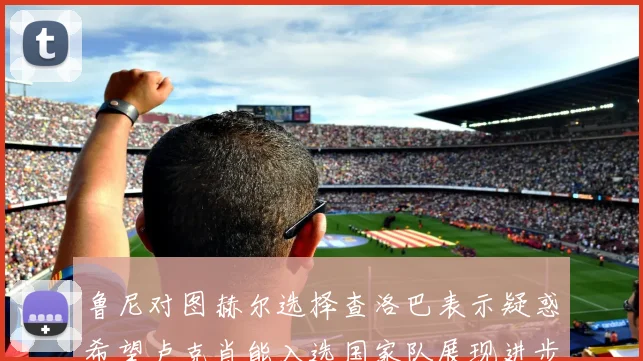 鲁尼对图赫尔选择查洛巴表示疑惑希望卢克肖能入选国家队展现进步