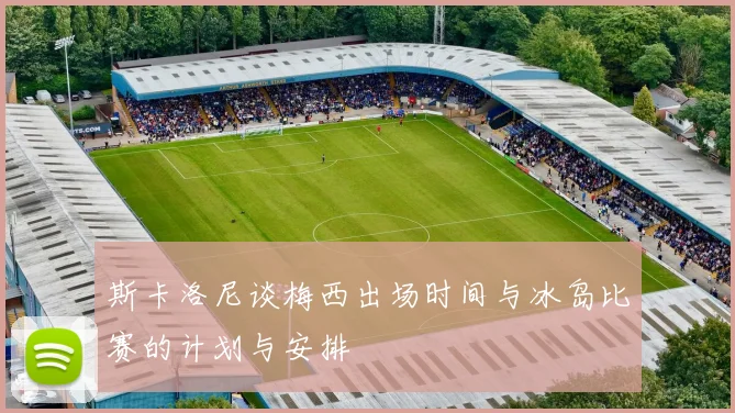斯卡洛尼谈梅西出场时间与冰岛比赛的计划与安排