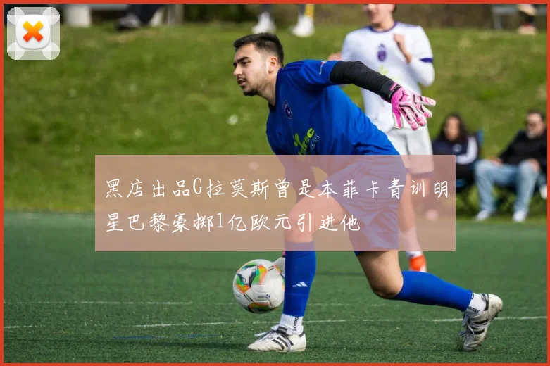 黑店出品G拉莫斯曾是本菲卡青训明星巴黎豪掷1亿欧元引进他
