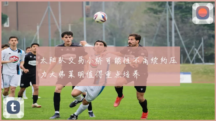 太阳队交易小桥可能性不高续约压力大弗莱明值得重点培养