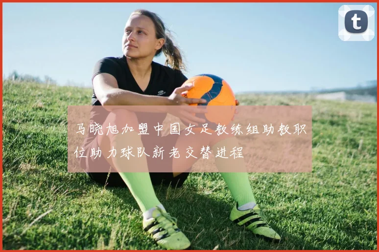马晓旭加盟中国女足教练组助教职位助力球队新老交替进程