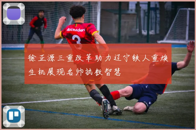 徐正源三重改革助力辽宁铁人重焕生机展现名帅执教智慧