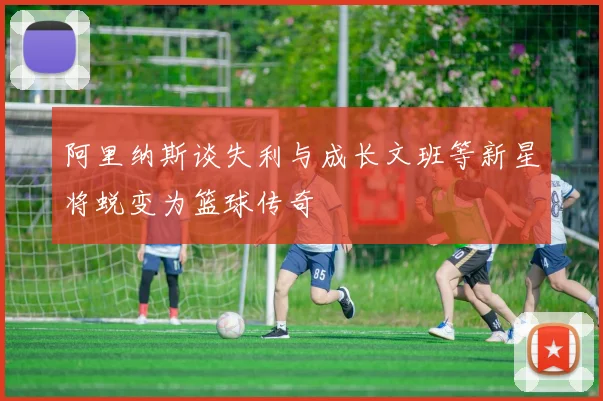 阿里纳斯谈失利与成长文班等新星将蜕变为篮球传奇