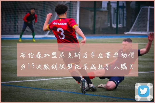 布伦森加盟尼克斯后季后赛单场得分15次数创联盟纪录成就引人瞩目