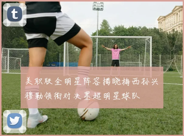 美职联全明星阵容揭晓梅西孙兴慜穆勒领衔对决墨超明星球队