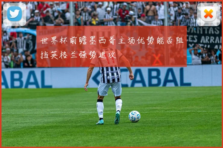 世界杯前瞻墨西哥主场优势能否阻挡英格兰强势进攻
