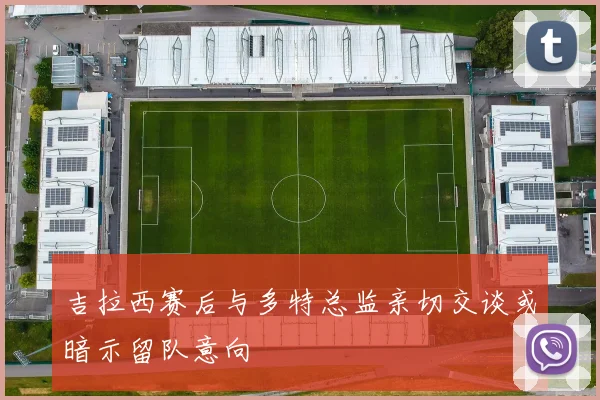 吉拉西赛后与多特总监亲切交谈或暗示留队意向