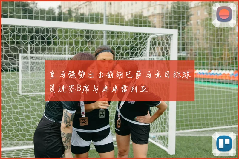 皇马强势出击截胡巴萨马竞目标球员连签B席与库库雷利亚