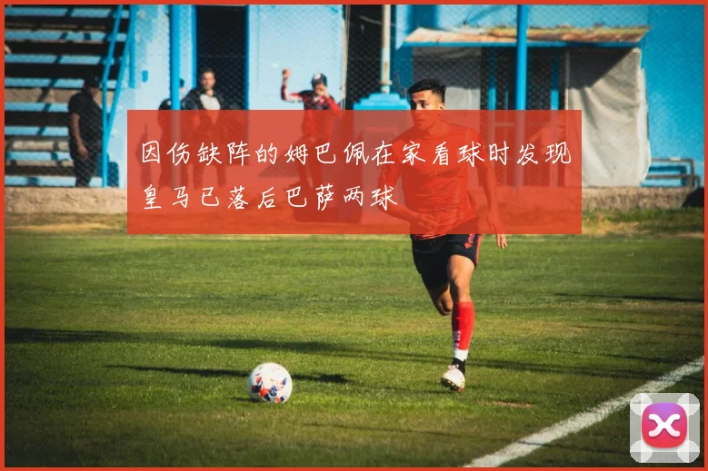 因伤缺阵的姆巴佩在家看球时发现皇马已落后巴萨两球