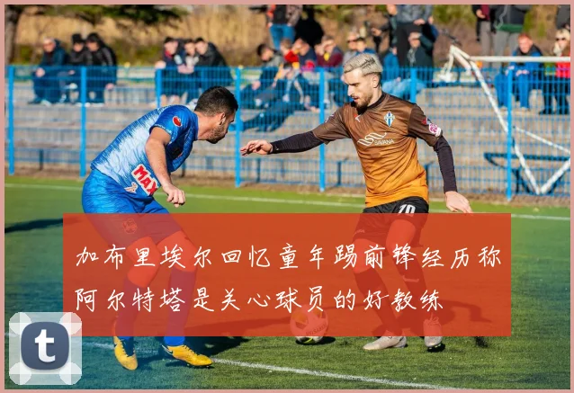 加布里埃尔回忆童年踢前锋经历称阿尔特塔是关心球员的好教练