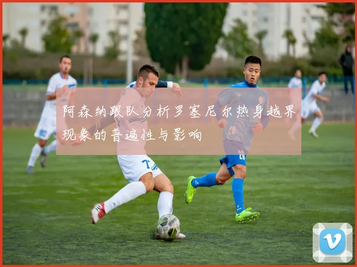 阿森纳跟队分析罗塞尼尔热身越界现象的普遍性与影响
